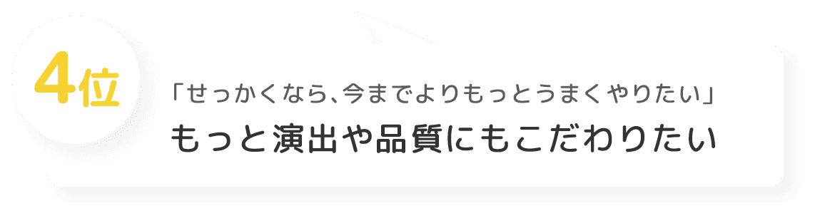 4位 「せっかくなら、今までよりもっとうまくやりたい」 もっと演出や品質にもこだわりたい